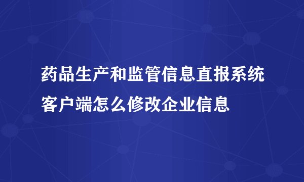 药品生产和监管信息直报系统客户端怎么修改企业信息