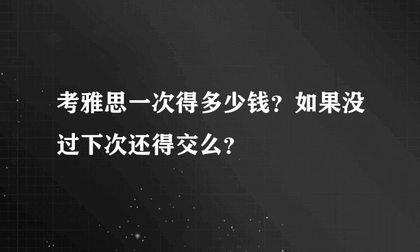 考雅思一次得多少钱？如果没过下次还得交么？