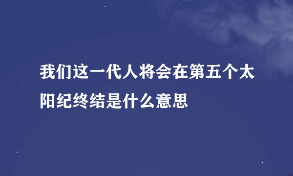 我们这一代人将会在第五个太阳纪终结是什么意思