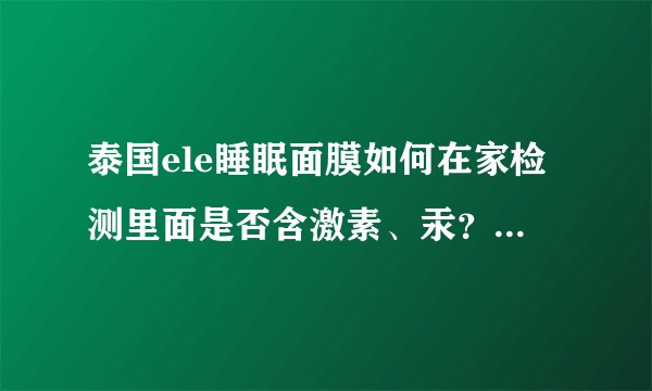 泰国ele睡眠面膜如何在家检测里面是否含激素、汞？ 这款面膜怎么样，网传含激素什么的，都不敢用了。