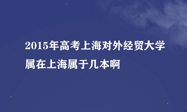 2015年高考上海对外经贸大学属在上海属于几本啊