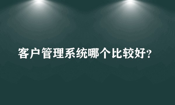 客户管理系统哪个比较好？