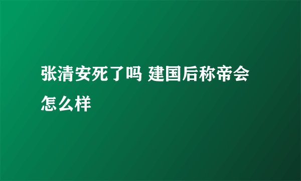 张清安死了吗 建国后称帝会怎么样