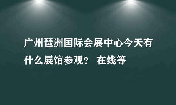 广州琶洲国际会展中心今天有什么展馆参观？ 在线等