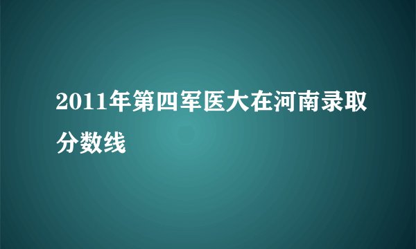 2011年第四军医大在河南录取分数线