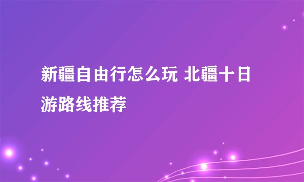 新疆自由行怎么玩 北疆十日游路线推荐