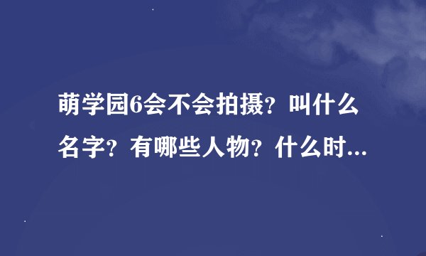 萌学园6会不会拍摄？叫什么名字？有哪些人物？什么时候播出？（注：请不要将一些你自己也不确定或自己...