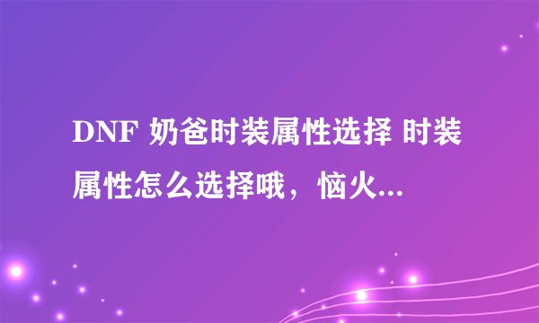 DNF 奶爸时装属性选择 时装属性怎么选择哦，恼火啊。 求求各味骨灰级玩家帮帮忙..