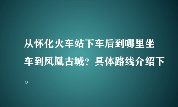 从怀化火车站下车后到哪里坐车到凤凰古城？具体路线介绍下。