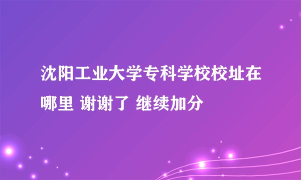 沈阳工业大学专科学校校址在哪里 谢谢了 继续加分