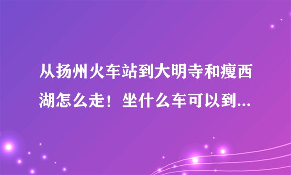 从扬州火车站到大明寺和瘦西湖怎么走！坐什么车可以到！详细一点