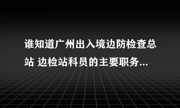 谁知道广州出入境边防检查总站 边检站科员的主要职务，职责，工作范围？多谢..分不够可以加