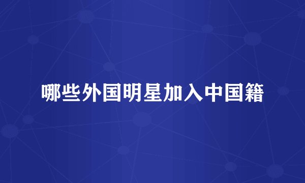 哪些外国明星加入中国籍