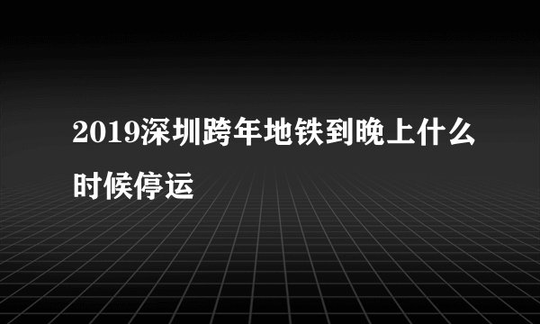 2019深圳跨年地铁到晚上什么时候停运