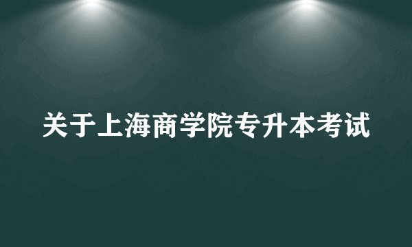 关于上海商学院专升本考试