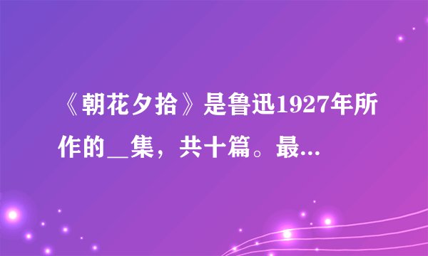 《朝花夕拾》是鲁迅1927年所作的＿集，共十篇。最初在《》杂志上发表时总题目为“＿”，1927年编辑成书...