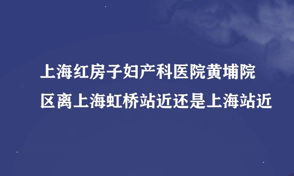 上海红房子妇产科医院黄埔院区离上海虹桥站近还是上海站近