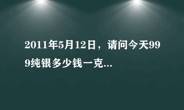 2011年5月12日，请问今天999纯银多少钱一克？想买镯子，但怎么看银是不是够纯。