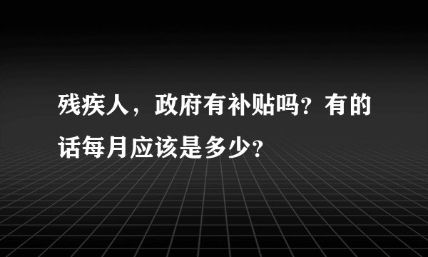 残疾人，政府有补贴吗？有的话每月应该是多少？
