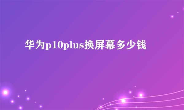 华为p10plus换屏幕多少钱