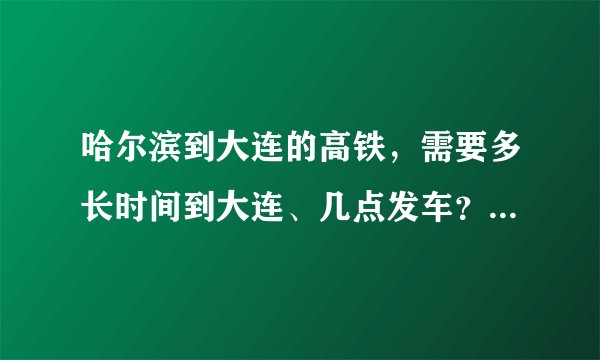 哈尔滨到大连的高铁，需要多长时间到大连、几点发车？票价多少？