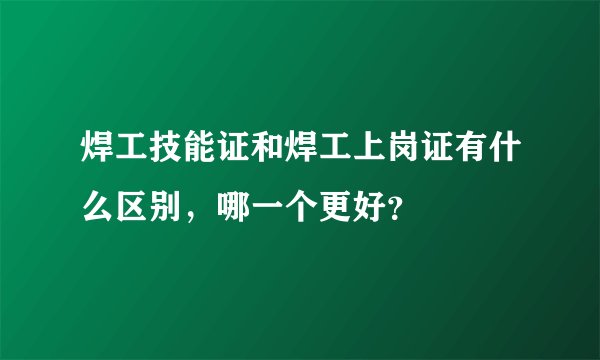焊工技能证和焊工上岗证有什么区别，哪一个更好？