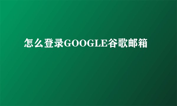 怎么登录GOOGLE谷歌邮箱