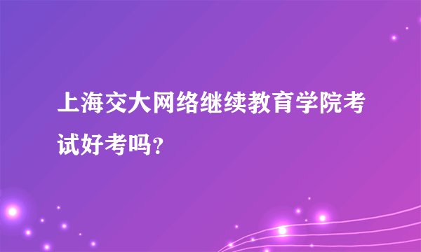 上海交大网络继续教育学院考试好考吗？