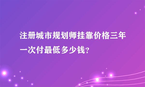注册城市规划师挂靠价格三年一次付最低多少钱？