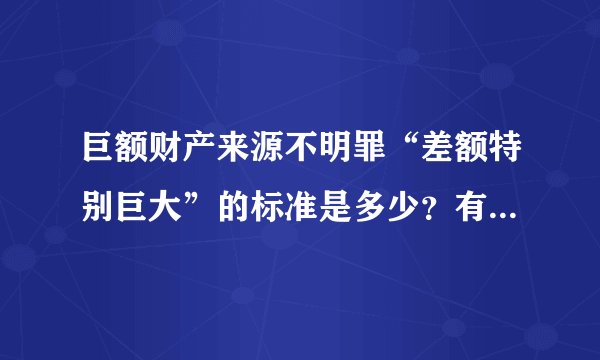 巨额财产来源不明罪“差额特别巨大”的标准是多少？有相关司法解释吗？