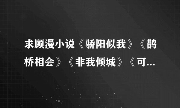 求顾漫小说《骄阳似我》《鹊桥相会》《非我倾城》《可不可以只微笑》》《被单！你不是我妹》》《怀璧公主