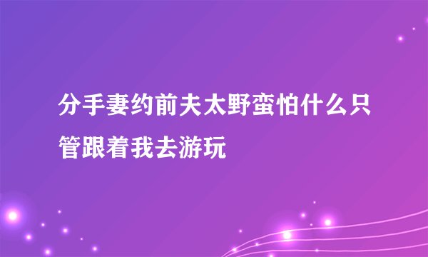 分手妻约前夫太野蛮怕什么只管跟着我去游玩