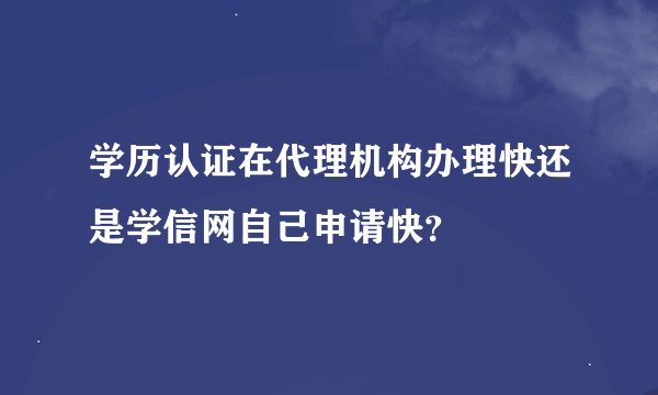 学历认证在代理机构办理快还是学信网自己申请快？