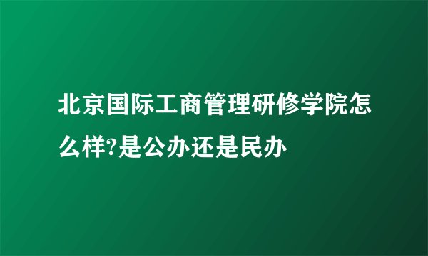 北京国际工商管理研修学院怎么样?是公办还是民办