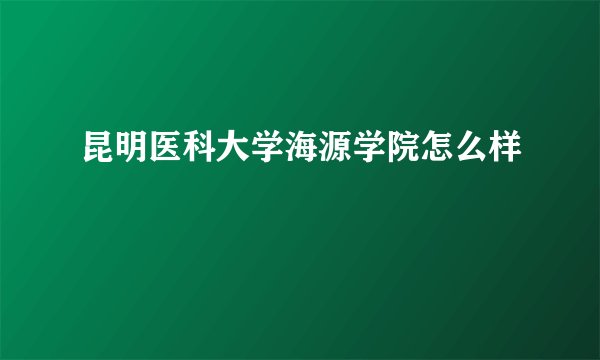 昆明医科大学海源学院怎么样