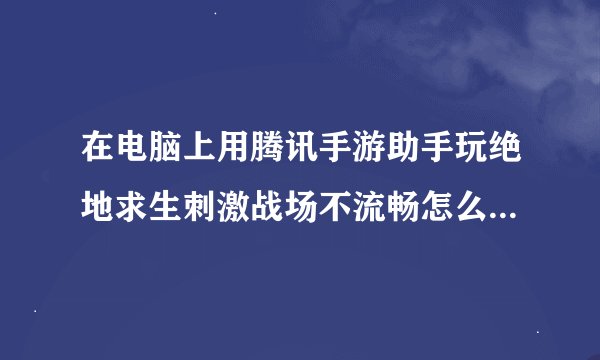 在电脑上用腾讯手游助手玩绝地求生刺激战场不流畅怎么办啊 画面跳到最低还是这样子求解答