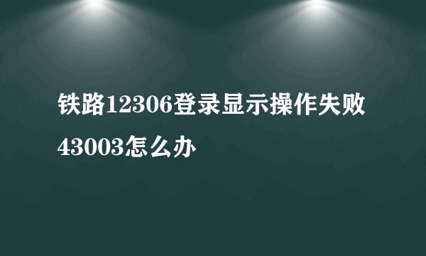 铁路12306登录显示操作失败43003怎么办