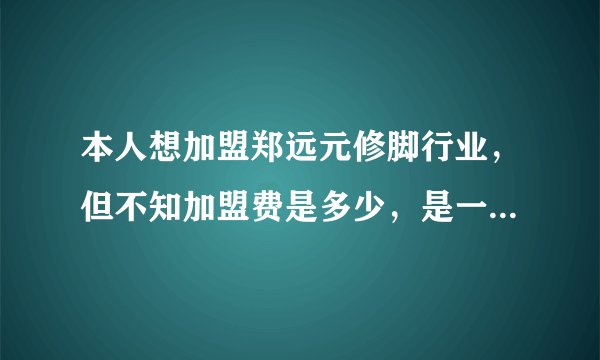 本人想加盟郑远元修脚行业，但不知加盟费是多少，是一年交多少钱，还