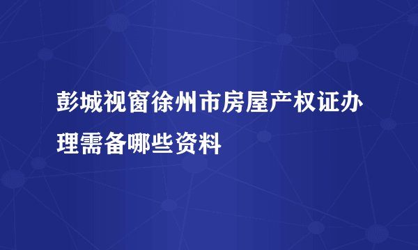 彭城视窗徐州市房屋产权证办理需备哪些资料