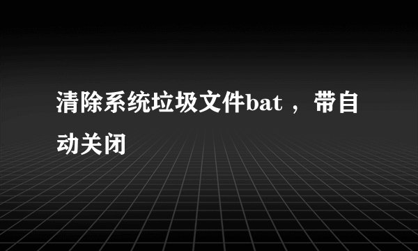 清除系统垃圾文件bat ，带自动关闭
