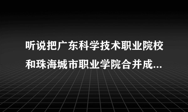听说把广东科学技术职业院校和珠海城市职业学院合并成立珠海大学