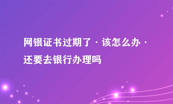 网银证书过期了·该怎么办·还要去银行办理吗