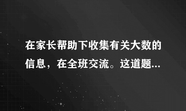 在家长帮助下收集有关大数的信息，在全班交流。这道题怎么做？？