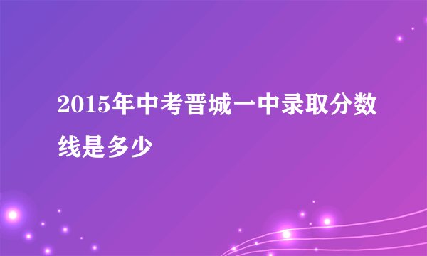 2015年中考晋城一中录取分数线是多少