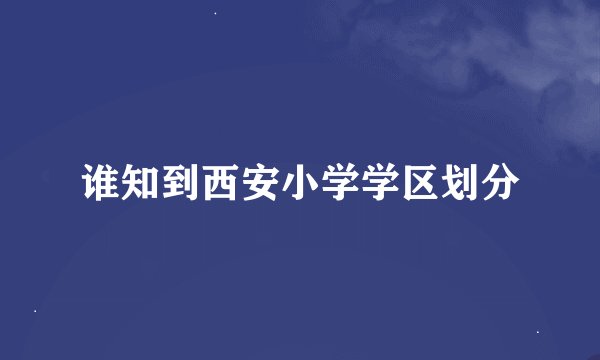 谁知到西安小学学区划分