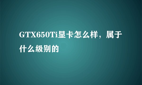 GTX650Ti显卡怎么样，属于什么级别的