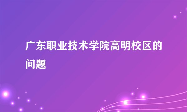 广东职业技术学院高明校区的问题
