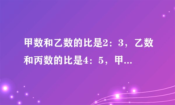 甲数和乙数的比是2：3，乙数和丙数的比是4：5，甲数和丙数的比是多少？是不是这样：甲数是2，乙数是3