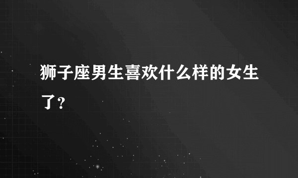 狮子座男生喜欢什么样的女生了？