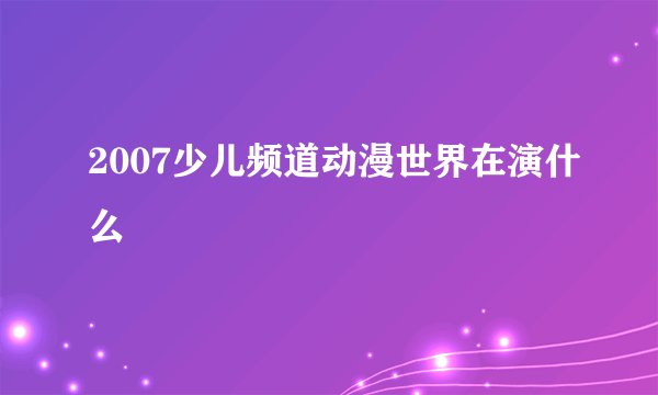 2007少儿频道动漫世界在演什么